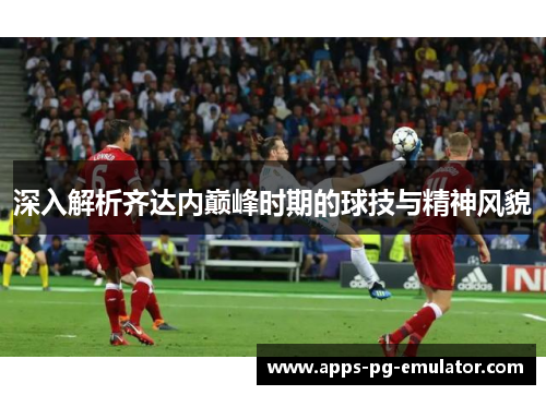 深入解析齐达内巅峰时期的球技与精神风貌