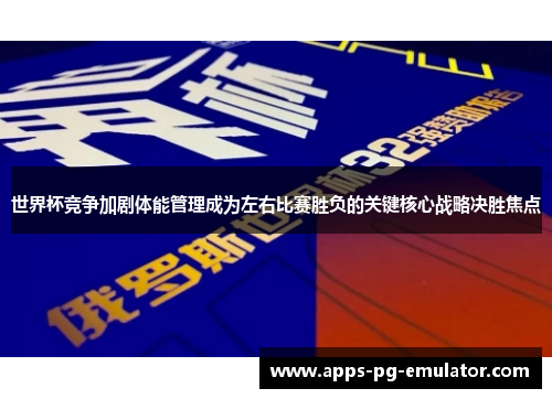 世界杯竞争加剧体能管理成为左右比赛胜负的关键核心战略决胜焦点