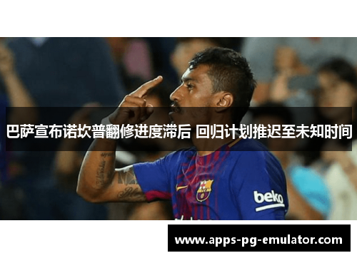 巴萨宣布诺坎普翻修进度滞后 回归计划推迟至未知时间