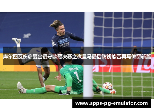 库尔图瓦伤愈复出镇守欧冠决赛之夜皇马最后防线能否再写传奇新篇