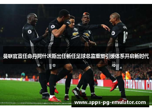 曼联官宣任命丹阿什沃斯出任新任足球总监重塑引援体系开启新时代